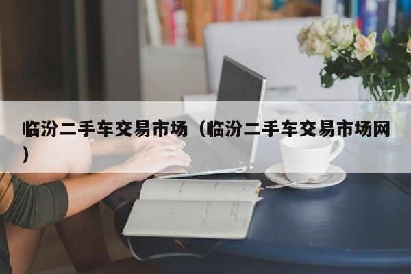临汾二手车交易市场（临汾二手车交易市场网）