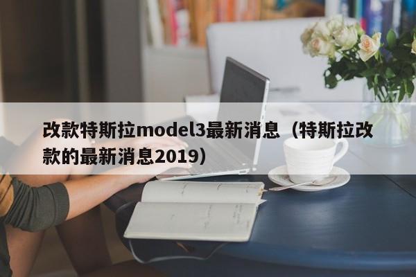 改款特斯拉model3最新消息（特斯拉改款的最新消息2019）