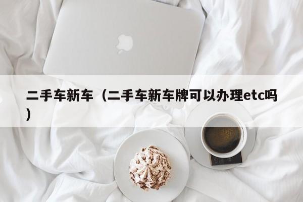 二手车新车（二手车新车牌可以办理etc吗）