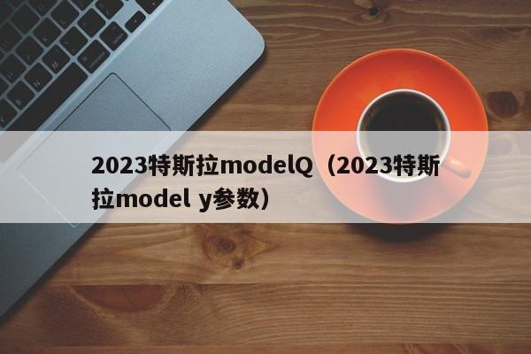 2023特斯拉modelQ（2023特斯拉model y参数）
