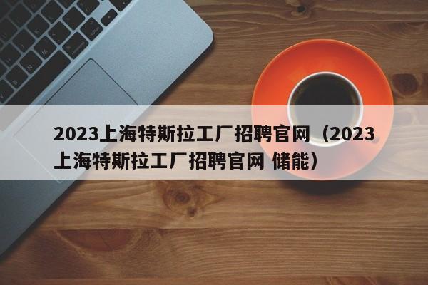 2023上海特斯拉工厂招聘官网（2023上海特斯拉工厂招聘官网 储能）