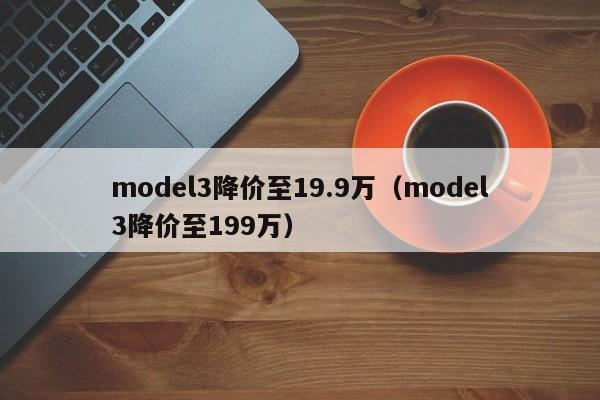 model3降价至19.9万（model3降价至199万）