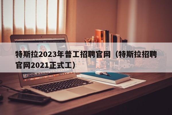特斯拉2023年普工招聘官网（特斯拉招聘官网2021正式工）