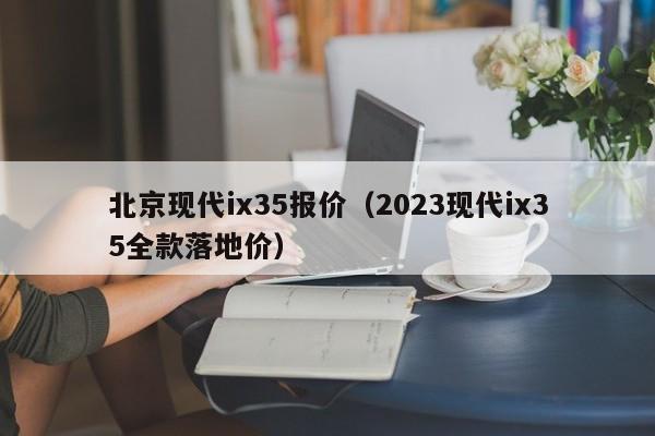 北京现代ix35报价（2023现代ix35全款落地价）