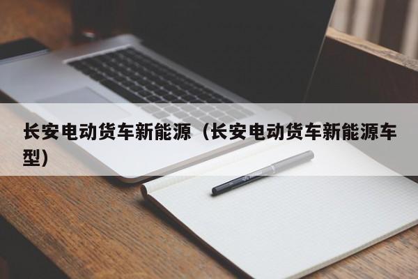 长安电动货车新能源（长安电动货车新能源车型）