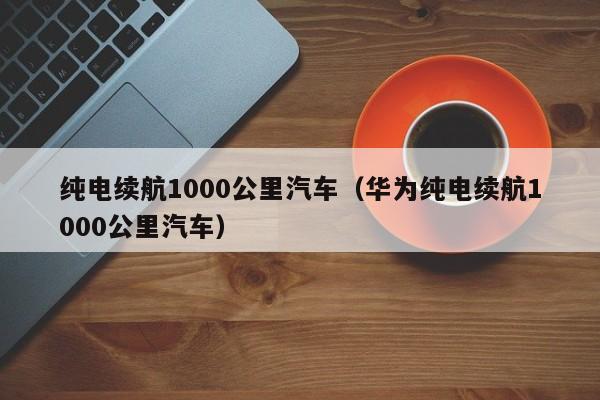 纯电续航1000公里汽车（华为纯电续航1000公里汽车）