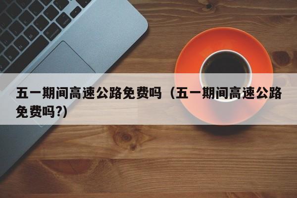 五一期间高速公路免费吗（五一期间高速公路免费吗?）