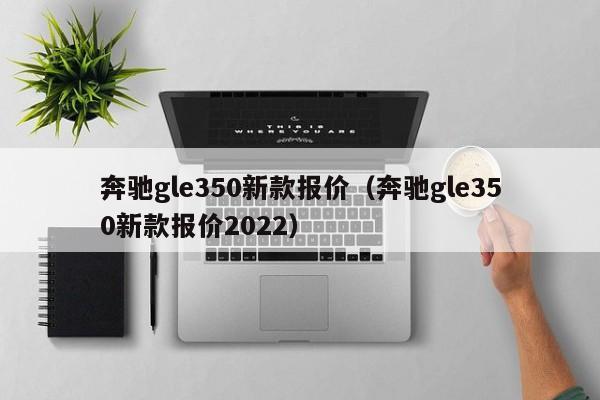 奔驰gle350新款报价（奔驰gle350新款报价2022）