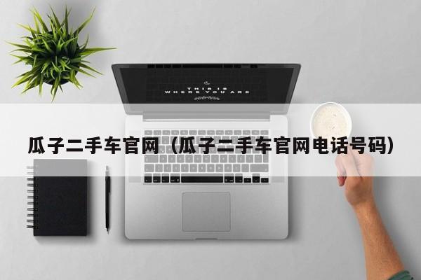 瓜子二手车官网（瓜子二手车官网电话号码）