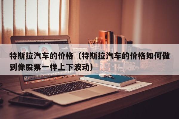 特斯拉汽车的价格（特斯拉汽车的价格如何做到像股票一样上下波动）