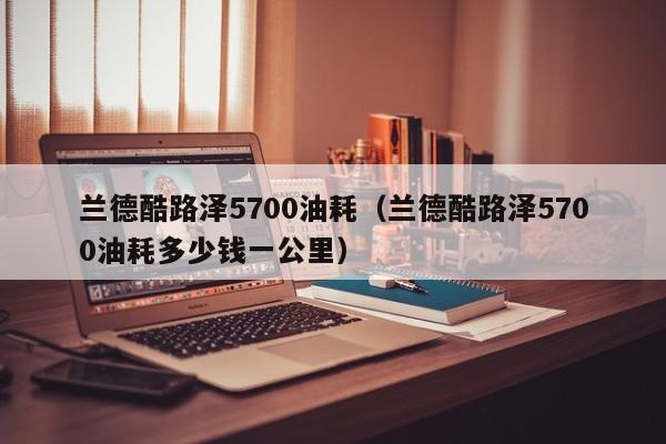 兰德酷路泽5700油耗（兰德酷路泽5700油耗多少钱一公里）