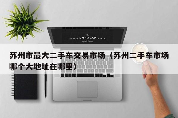 苏州市最大二手车交易市场（苏州二手车市场哪个大地址在哪里）