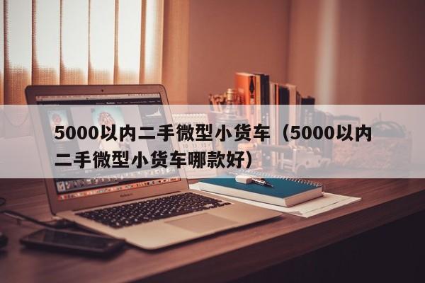 5000以内二手微型小货车（5000以内二手微型小货车哪款好）