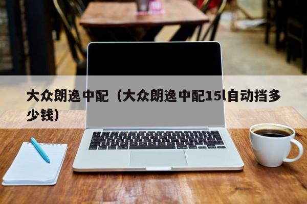 大众朗逸中配（大众朗逸中配15l自动挡多少钱）
