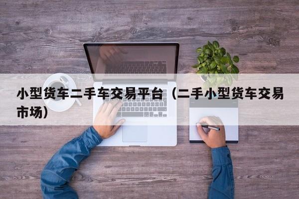小型货车二手车交易平台（二手小型货车交易市场）