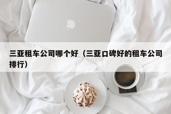 三亚租车公司哪个好（三亚口碑好的租车公司排行）