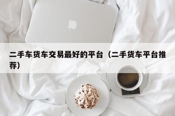 二手车货车交易最好的平台（二手货车平台推荐）