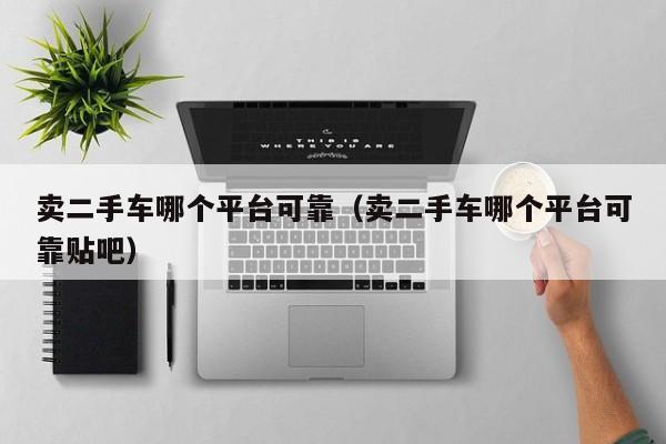卖二手车哪个平台可靠（卖二手车哪个平台可靠贴吧）