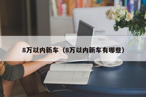 8万以内新车（8万以内新车有哪些）