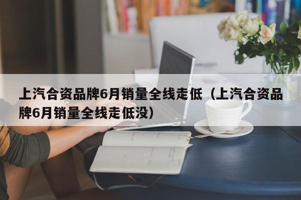 上汽合资品牌6月销量全线走低（上汽合资品牌6月销量全线走低没）