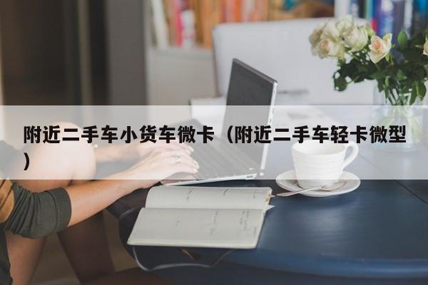 附近二手车小货车微卡（附近二手车轻卡微型）