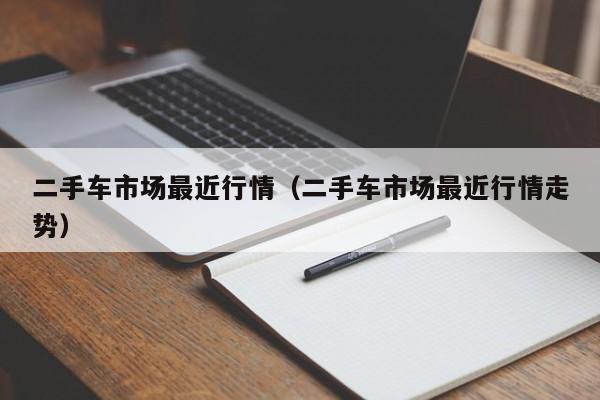 二手车市场最近行情（二手车市场最近行情走势）