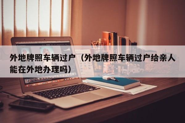 外地牌照车辆过户（外地牌照车辆过户给亲人能在外地办理吗）