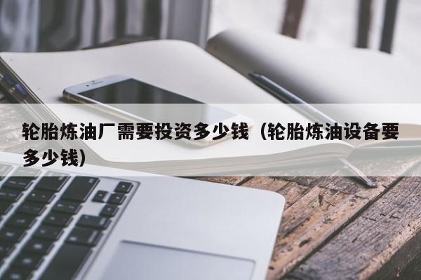 轮胎炼油厂需要投资多少钱（轮胎炼油设备要多少钱）
