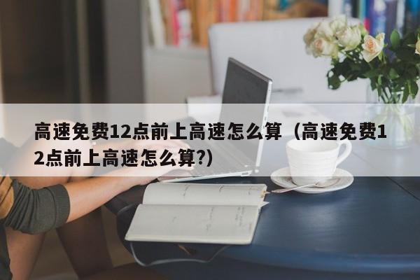 高速免费12点前上高速怎么算（高速免费12点前上高速怎么算?）