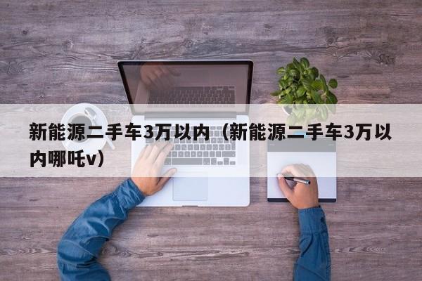 新能源二手车3万以内（新能源二手车3万以内哪吒v）