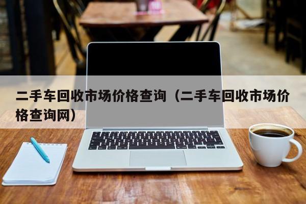 二手车回收市场价格查询（二手车回收市场价格查询网）
