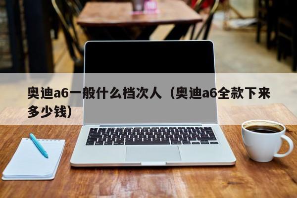 奥迪a6一般什么档次人（奥迪a6全款下来多少钱）
