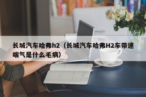 长城汽车哈弗h2（长城汽车哈弗H2车带速喘气是什么毛病）
