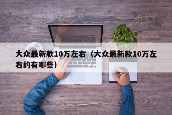 大众最新款10万左右（大众最新款10万左右的有哪些）