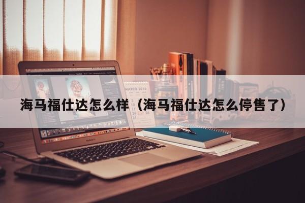 海马福仕达怎么样（海马福仕达怎么停售了）