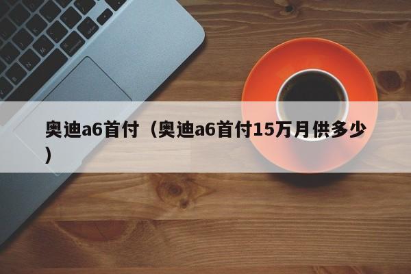 奥迪a6首付（奥迪a6首付15万月供多少）