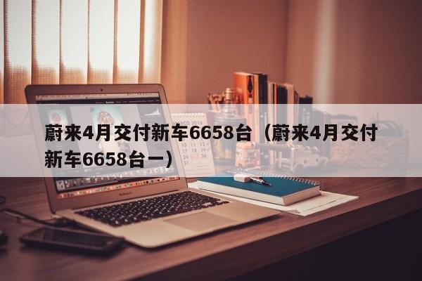 蔚来4月交付新车6658台（蔚来4月交付新车6658台一）