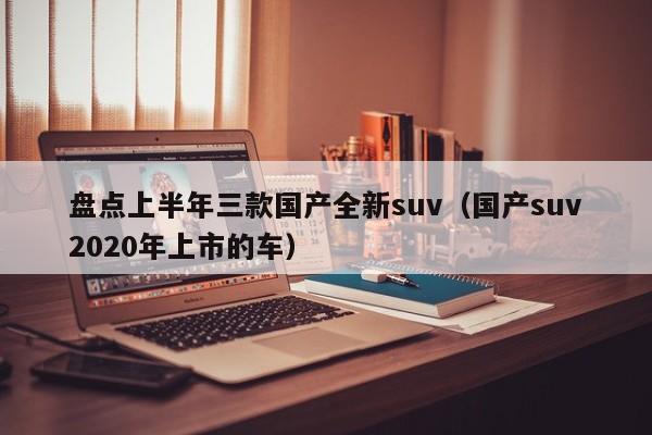 盘点上半年三款国产全新suv（国产suv2020年上市的车）