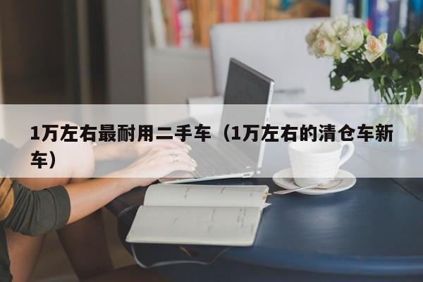 1万左右最耐用二手车（1万左右的清仓车新车）