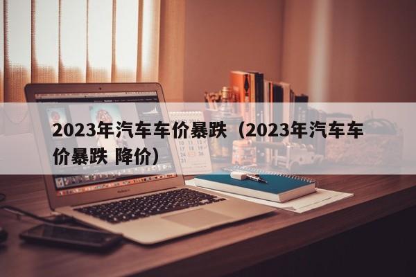 2023年汽车车价暴跌（2023年汽车车价暴跌 降价）