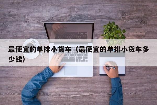 最便宜的单排小货车（最便宜的单排小货车多少钱）