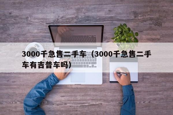 3000千急售二手车（3000千急售二手车有吉普车吗）