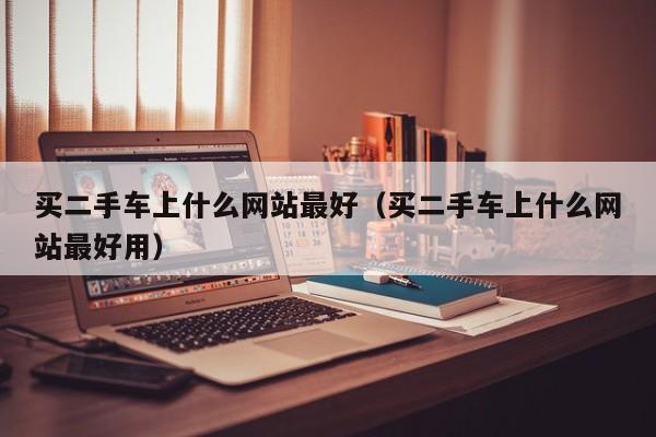 买二手车上什么网站最好（买二手车上什么网站最好用）