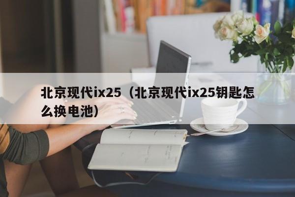 北京现代ix25（北京现代ix25钥匙怎么换电池）