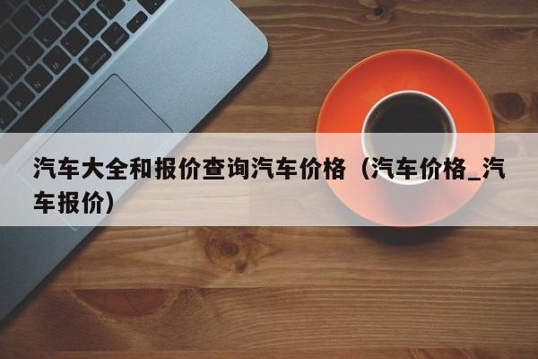 汽车大全和报价查询汽车价格（汽车价格_汽车报价）
