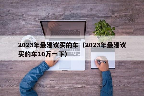 2023年最建议买的车（2023年最建议买的车10万一下）