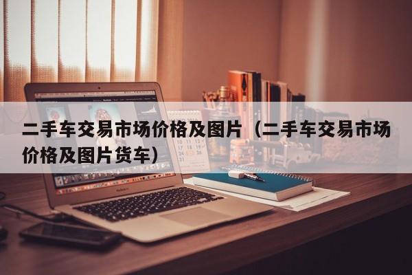 二手车交易市场价格及图片（二手车交易市场价格及图片货车）