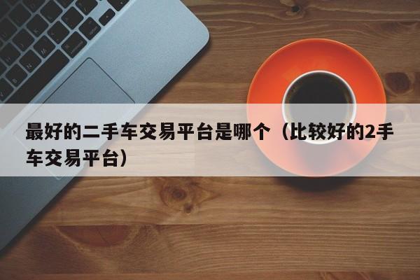 最好的二手车交易平台是哪个（比较好的2手车交易平台）
