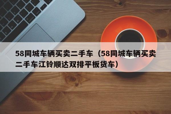 58同城车辆买卖二手车（58同城车辆买卖二手车江铃顺达双排平板货车）
