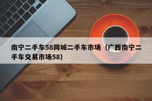 南宁二手车58同城二手车市场（广西南宁二手车交易市场58）